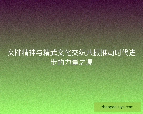 女排精神与精武文化交织共振推动时代进步的力量之源