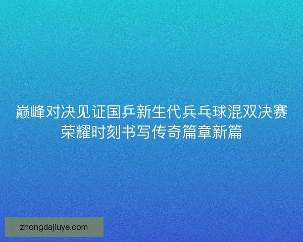 巅峰对决见证国乒新生代兵乓球混双决赛荣耀时刻书写传奇篇章新篇