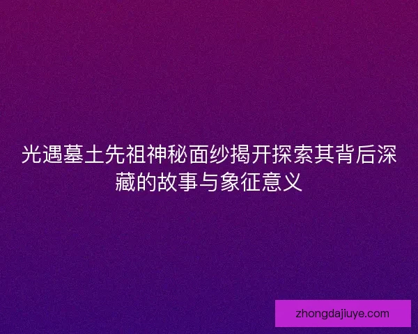 光遇墓土先祖神秘面纱揭开探索其背后深藏的故事与象征意义