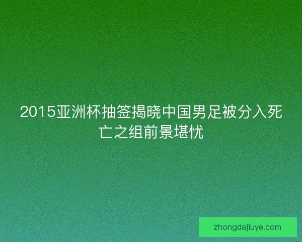 2015亚洲杯抽签揭晓中国男足被分入死亡之组前景堪忧 2015亚洲杯抽签揭晓中国男足被分入死亡之组前景堪忧