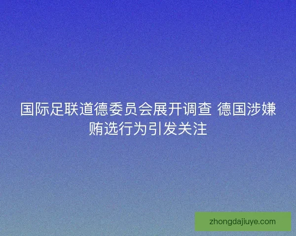 国际足联道德委员会展开调查 德国涉嫌贿选行为引发关注 国际足联道德委员会展开调查 德国涉嫌贿选行为引发关注