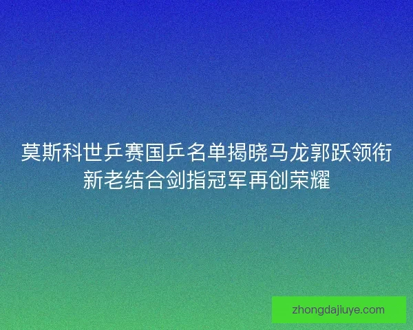 莫斯科世乒赛国乒名单揭晓马龙郭跃领衔新老结合剑指冠军再创荣耀