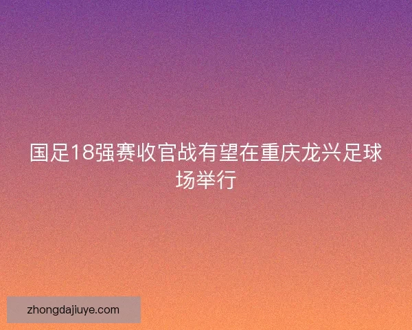 国足18强赛收官战有望在重庆龙兴足球场举行