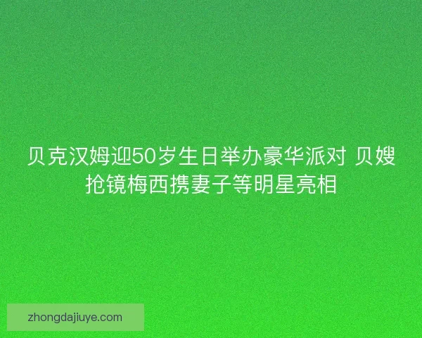贝克汉姆迎50岁生日举办豪华派对 贝嫂抢镜梅西携妻子等明星亮相