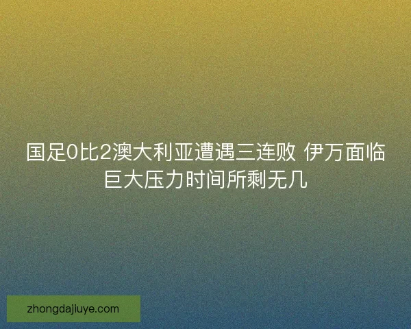 国足0比2澳大利亚遭遇三连败 伊万面临巨大压力时间所剩无几 国足0比2澳大利亚遭遇三连败 伊万面临巨大压力时间所剩无几