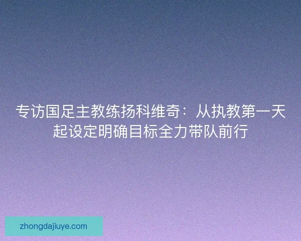 专访国足主教练扬科维奇:从执教第一天起设定明确目标全力带队前行 专访国足主教练扬科维奇:从执教第一天起设定明确目标全力带队前行