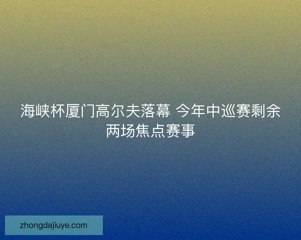 海峡杯厦门高尔夫落幕 今年中巡赛剩余两场焦点赛事