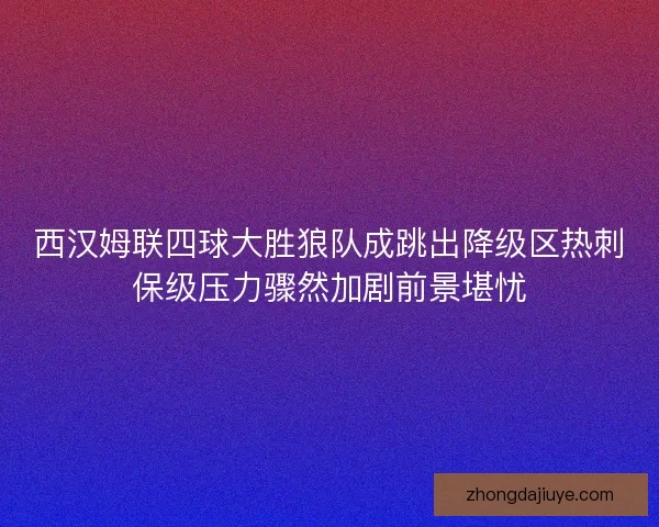 西汉姆联四球大胜狼队成跳出降级区热刺保级压力骤然加剧前景堪忧