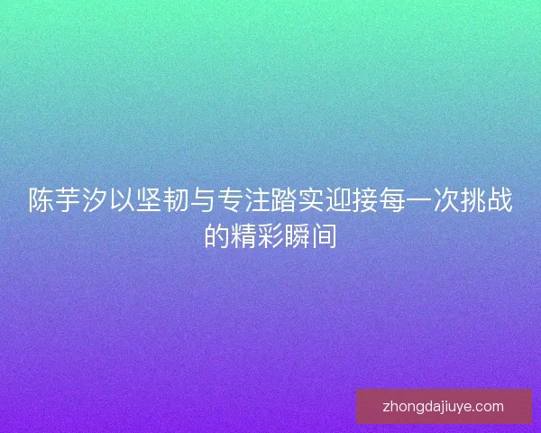 陈芋汐以坚韧与专注踏实迎接每一次挑战的精彩瞬间