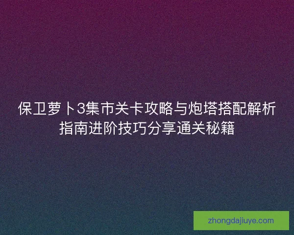 保卫萝卜3集市关卡攻略与炮塔搭配解析指南进阶技巧分享通关秘籍