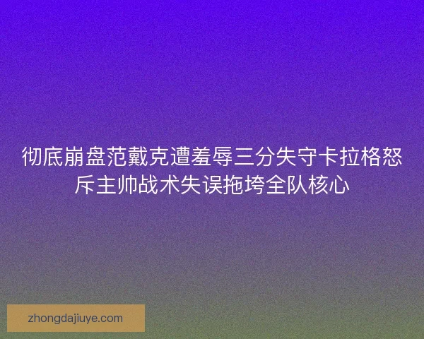 彻底崩盘范戴克遭羞辱三分失守卡拉格怒斥主帅战术失误拖垮全队核心