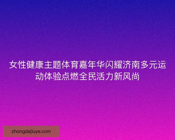 女性健康主题体育嘉年华闪耀济南多元运动体验点燃全民活力新风尚 女性健康主题体育嘉年华闪耀济南多元运动体验点燃全民活力新风尚