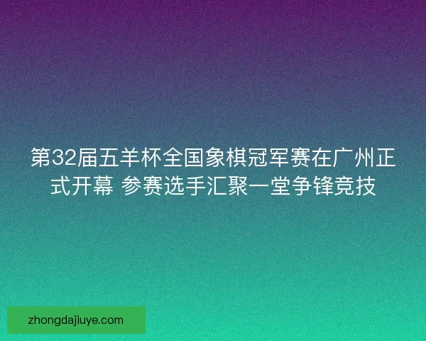 第32届五羊杯全国象棋冠军赛在广州正式开幕 参赛选手汇聚一堂争锋竞技 第32届五羊杯全国象棋冠军赛在广州正式开幕 参赛选手汇聚一堂争锋竞技