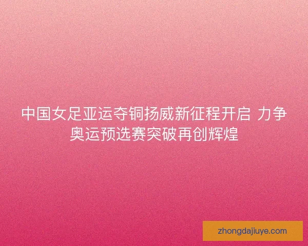 中国女足亚运夺铜扬威新征程开启 力争奥运预选赛突破再创辉煌