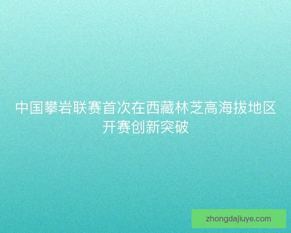 中国攀岩联赛首次在西藏林芝高海拔地区开赛创新突破