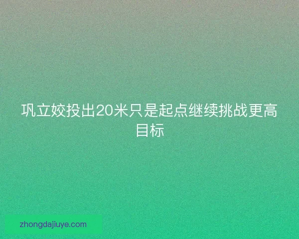巩立姣投出20米只是起点继续挑战更高目标