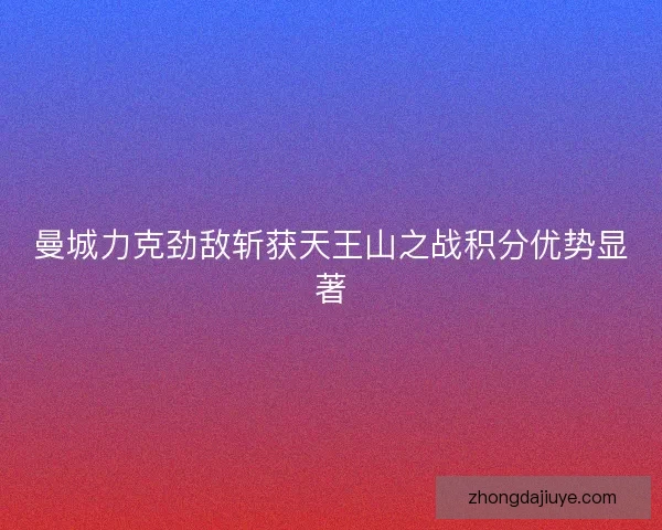 曼城力克劲敌斩获天王山之战积分优势显著 曼城力克劲敌斩获天王山之战积分优势显著