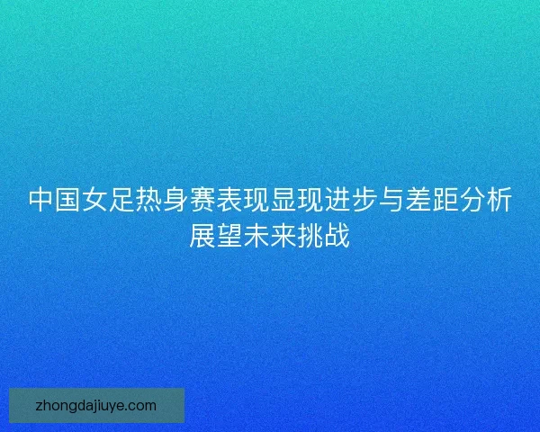 中国女足热身赛表现显现进步与差距分析展望未来挑战