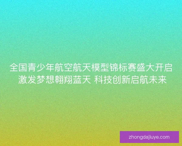 全国青少年航空航天模型锦标赛盛大开启 激发梦想翱翔蓝天 科技创新启航未来