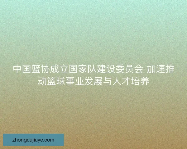 中国篮协成立国家队建设委员会 加速推动篮球事业发展与人才培养 中国篮协成立国家队建设委员会 加速推动篮球事业发展与人才培养
